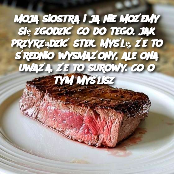 Moja_siostra_i_ja_nie_mo_emy_si__zgodzi__co_do_tego__jak_przyrz_dzi__stek__My_l____e_to__rednio_wysma_ony__ale_ona_uwa_a___e___to_surowy__Co_o_tym_my_lisz_ Moja_siostra_i_ja_nie_mo_emy_si__zgodzi__co_do_tego__jak_przyrz_dzi__stek__My_l____e_to__rednio_wysma_ony__ale_ona_uwa_a___e___to_surowy__Co_o_tym_my_lisz_